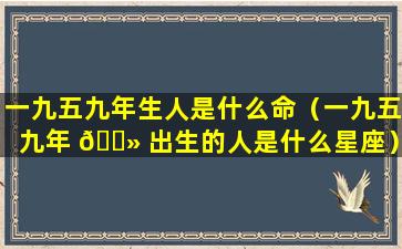 一九五九年生人是什么命（一九五九年 🌻 出生的人是什么星座）